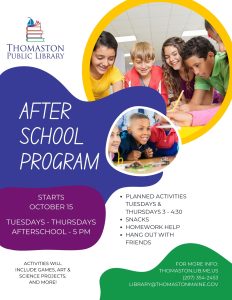 Thomaston Public Library Afterschool Program Starts October 15, Tuesdays - Thursdays, Afterschool - 5 PM. Planned activities Tuesdays & Thursdays 3 - 4:30, snacks, homework help, hang out with friends. Activities will include games, art, science projects, and more! For more info: thomaston.lib.me.us, (207) 354-2453, library@thomastonmaine.gov