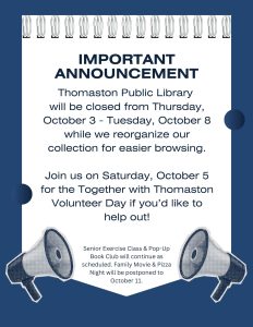 Important Announcement - Thomaston Public Library will be closed from Thursday October 3 - Tuesday, October 8 while we reorganize our collection for easier browsing. Join us on Tuesday, Oct 5 for the Together with Thomaston Volunteer Day if you'd like to help out! Senior Exercise Class and Pop-Up Book Club will continue as scheduled. Family Movie & Pizza Night will be postponed to October 11.