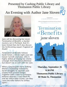 Presented by Cushing Public Library and Thomaston Public Library: An Evening with Author Jane Sloven. Jane will be discussing her novel, Termination of Benefits, a murder mystery set in Portland. And it's been hinted she'll also discuss the forthcoming sequel, Fragment of Doubt! Termination of Benefits follows Sarah Green, a thirty-eight year old lawyer-turned-counselor, who is highly skilled at helping her clients untangle their emotional dilemmas but doesn't do so well with her own. When a psychopath starts stalking Maine's counseling community, Sarah struggles to separate past trauma from present danger. Together with a take-no-prisoners defense attorney, a top-notch PI and her office mate Louise, can they catch the killer before he strikes again? Thursday, September 26, 6:30 PM, Thomaston Public Library, 60 Main St, Thomaston