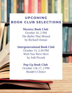 Upcoming Book Club Selections Mystery Book Club October 10, 2 PM The Bullet That Missed by Richard Osman Intergenerational Book Club October 15, 2:30 PM Wish You Were Here by Jodi Picoult Pop-Up Book Club October 3 & 17, 2 PM Reader's Choice