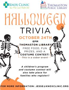 Halloween Trivia Night, October 24th, 6 PM at Thomaston Library, cosponsored by Knox Clinic. Free food, fun prizes, and a costume contest! This is a sober event. A children's program and costume contest will also take place for families who register! For more information, contact jesse@knoxclinic.org