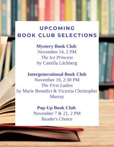 Mystery Book Club November 14, 2 PM The Ice Princess by Camilla Läckberg Intergenerational Book Club November 19, 2:30 PM The First Ladies by Marie Benedict & Victoria Christopher Murray Pop-Up Book Club November 7 & 21, 2 PM Reader's Choice